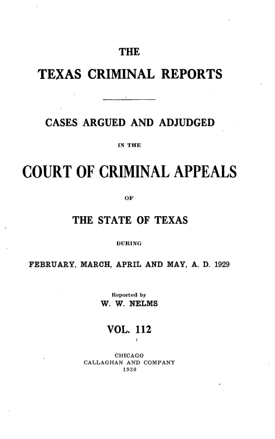 handle is hein.statereports/txcrimrpt0112 and id is 1 raw text is: THE

TEXAS CRIMINAL REPORTS
CASES ARGUED AND ADJUDGED
IN THE
COURT OF CRIMINAL APPEALS
OF
THE STATE OF TEXAS
DURING
FEBRUARY, MARCH, APRIL AND MAY, A. D. 1929

Reported by
W. W. NELMS
VOL. 112
CHICAGO
CALLAGHAN AND COMPANY
1930


