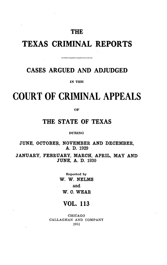 handle is hein.statereports/txcrimrpt0113 and id is 1 raw text is: THE

TEXAS CRIMINAL REPORTS
CASES ARGUED AND ADJUDGED
IN THE
COURT OF CRIMINAL APPEALS
OF
THE STATE OF TEXAS
DURING
JUNE, OCTOBER, NOVEMBER AND DECEMBER,
A. D. 1929
JANUARY, FEBRUARY, MARCH, APRIL, MAY AND
JUNE, A. D. 1930
Reported by
W. W. NELMS
and
W. C. WEAR

VOL. 113
CHICAGO
CALLAGHAN AND COMPANY
1931


