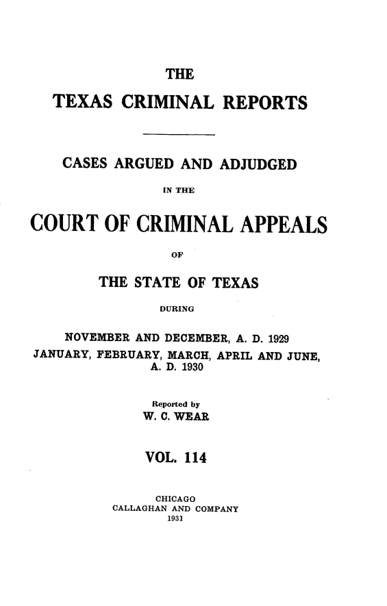 handle is hein.statereports/txcrimrpt0114 and id is 1 raw text is: THE

TEXAS CRIMINAL REPORTS
CASES ARGUED AND ADJUDGED
IN THE
COURT OF CRIMINAL APPEALS
OF

THE STATE OF TEXAS
DURING
NOVEMBER AND DECEMBER, A. D. 1929

JANUARY, FEBRUARY, MARCH,
A. D. 1930

APRIL AND JUNE,

Reported by
W. C. WEAR
VOL. 114
CHICAGO
CALLAGHAN AND COMPANY
1931


