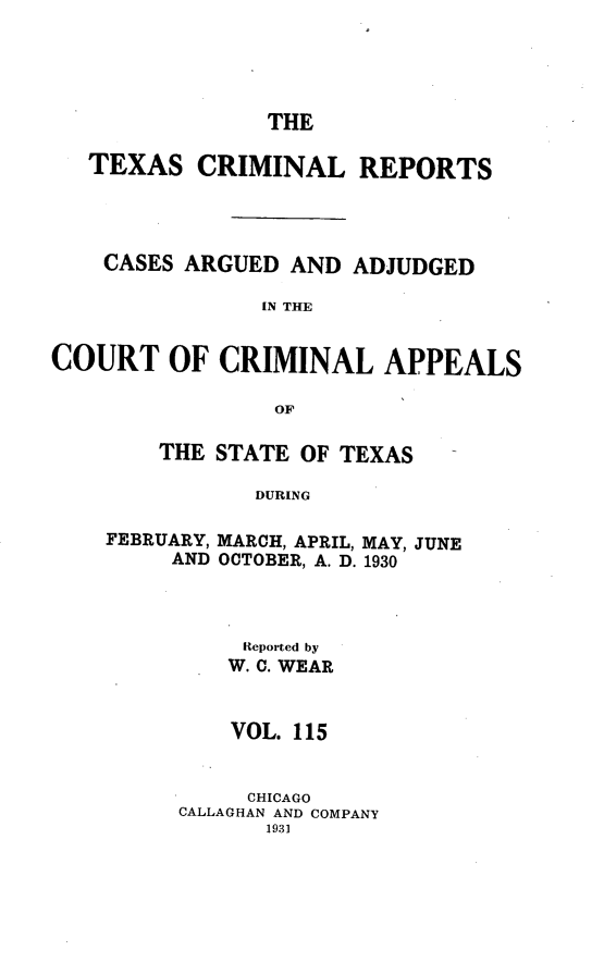 handle is hein.statereports/txcrimrpt0115 and id is 1 raw text is: THE

TEXAS CRIMINAL REPORTS
CASES ARGUED AND ADJUDGED
IN THE
COURT OF CRIMINAL APPEALS
OF

THE STATE OF TEXAS
DURING
FEBRUARY, MARCH, APRIL, MAY, JUNE
AND OCTOBER, A. D. 1930

Reported by
W. C. WEAR
VOL. 115
CHICAGO
CALLAGHAN AND COMPANY


