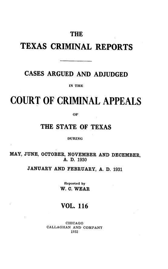 handle is hein.statereports/txcrimrpt0116 and id is 1 raw text is: THE

TEXAS CRIMINAL REPORTS
CASES ARGUED AND ADJUDGED
IN THE
COURT OF CRIMINAL APPEALS
OF

THE STATE OF TEXAS
DURING

MAY, JUNE, OCTOBER, NOVEMBER
A. D. 1930

AND DECEMBER,

JANUARY AND FEBRUARY, A. D. 1931
Reported by
W. C. WEAR
VOL. 116
CHICAGO
CALLAGHAN AND COMPANY
1932


