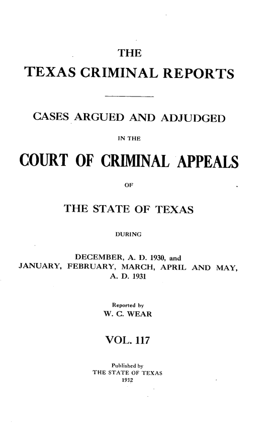 handle is hein.statereports/txcrimrpt0117 and id is 1 raw text is: THE
TEXAS CRIMINAL REPORTS
CASES ARGUED AND ADJUDGED
IN THE
COURT OF CRIMINAL APPEALS
OF
THE STATE OF TEXAS
DURING
DECEMBER, A. D. 1930, and
JANUARY, FEBRUARY, MARCH, APRIL AND MAY,
A. D. 1931

Reported by
W. C. WEAR
VOL. 117
Published by
THE STATE OF TEXAS
1932


