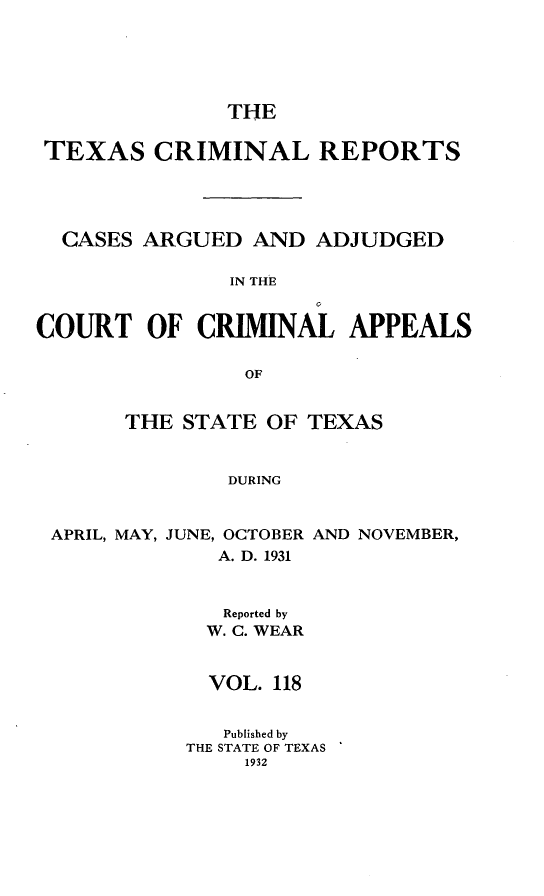 handle is hein.statereports/txcrimrpt0118 and id is 1 raw text is: THE

TEXAS CRIMINAL REPORTS
CASES ARGUED AND ADJUDGED
IN THE
COURT OF CRIMINAL APPEALS
OF
THE STATE OF TEXAS
DURING
APRIL, MAY, JUNE, OCTOBER AND NOVEMBER,
A. D. 1931

Reported by
W. C. WEAR
VOL. 118
Published by
THE STATE OF TEXAS
1932


