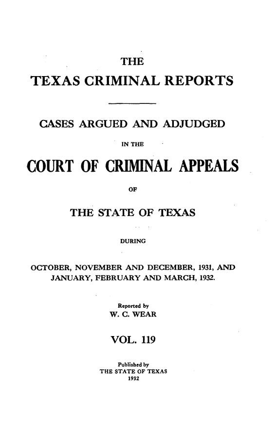 handle is hein.statereports/txcrimrpt0119 and id is 1 raw text is: THE

TEXAS CRIMINAL REPORTS
CASES ARGUED AND ADJUDGED
IN THE
COURT OF CRIBINAL APPEALS
OF
THE STATE OF TEXAS
DURING
OCTOBER, NOVEMBER AND DECEMBER, 1931, AND
JANUARY, FEBRUARY AND MARCH, 1932.

Reported by
W. C. WEAR
VOL. 119
Published by
THE STATE OF TEXAS
1932


