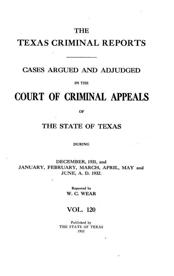 handle is hein.statereports/txcrimrpt0120 and id is 1 raw text is: THE

TEXAS CRIMINAL REPORTS
CASES ARGUED AND ADJUDGED
IN THE
COURT OF CRIMINAL APPEALS
OF
THE STATE OF TEXAS
DURING
DECEMBER, 1931, and
JANUARY, FEBRUARY, MARCH, APRIL, MAY and
JUNE, A. D. 1932.

Reported by
W. C. WEAR
VOL. 120
Published by
THE STATE OF TEXAS
1933


