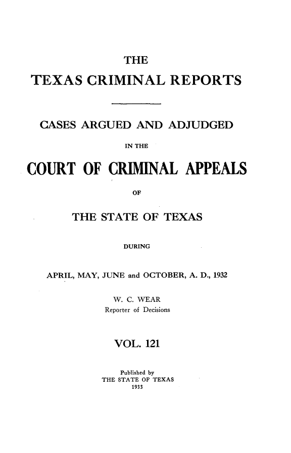 handle is hein.statereports/txcrimrpt0121 and id is 1 raw text is: THE
TEXAS CRIMINAL REPORTS
CASES ARGUED AND ADJUDGED
IN THE
COURT OF CRIMINAL APPEALS
OF
THE STATE OF TEXAS
DURING
APRIL, MAY, JUNE and OCTOBER, A. D., 1932

W. C. WEAR
Reporter of Decisions
VOL. 121
Published by
THE STATE OF TEXAS
1933


