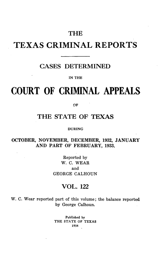 handle is hein.statereports/txcrimrpt0122 and id is 1 raw text is: THE
TEXAS CRIMINAL REPORTS
CASES DETERMINED
IN THE
COURT OF CRIMINAL APPEALS
OF
THE STATE OF TEXAS
DURING
OCTOBER, NOVEMBER, DECEMBER, 1932, JANUARY
AND PART OF FEBRUARY, 1933.

Reported by
W. C. WEAR
and
GEORGE CALHOUN
VOL. 122

W. C. Wear reported

part of this volume;
by George Calhoun.

the balance reported

Published by
THE STATE OF TEXAS
1934


