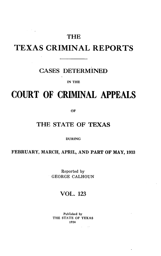 handle is hein.statereports/txcrimrpt0123 and id is 1 raw text is: THE

TEXAS CRIMINAL REPORTS
CASES DETERMINED
IN THE
COURT OF CRIMINAL APPEALS
OF
THE STATE OF TEXAS
DURING
FEBRUARY, MARCH, APRIL, AND PART OF MAY, 1933

Reported by
GEORGE CALHOUN
VOL. 123
Published by
THE STATE OF TEXAS
1934


