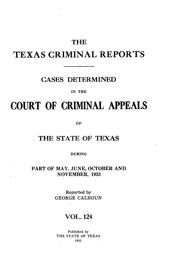 handle is hein.statereports/txcrimrpt0124 and id is 1 raw text is: THE

TEXAS CRIMINAL REPORTS
CASES DETERMINED
IN THE
COURT OF CRIMINAL APPEALS
OF

THE STATE OF TEXAS
DURING

PART OF

MAY, JUNE, OCTOBER AND
NOVEMBER, 1933

Reported by
GEORGE CALHOUN
VOL. 124
Published by
THE STATE OF TEXAS
1935


