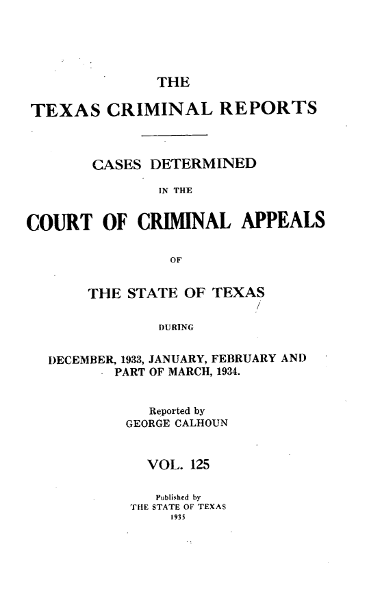 handle is hein.statereports/txcrimrpt0125 and id is 1 raw text is: THE

TEXAS CRIMINAL REPORTS
CASES DETERMINED
IN THE
COURT OF CRIMINAL APPEALS
OF
THE STATE OF TEXAS
/
DURING
DECEMBER, 1933, JANUARY, FEBRUARY AND
. PART OF MARCH, 1934.

Reported by
GEORGE CALHOUN
VOL. 125
Published by
THE STATE OF TEXAS
1935


