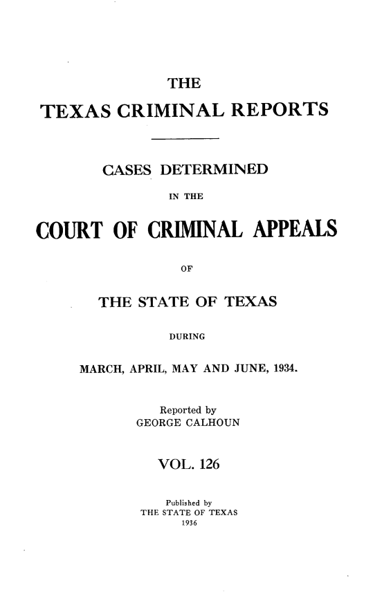 handle is hein.statereports/txcrimrpt0126 and id is 1 raw text is: THE

TEXAS CRIMINAL REPORTS
CASES DETERMINED
IN THE
COURT OF CRIMINAL APPEALS
OF

THE STATE OF TEXAS
DURING
MARCH, APRIL, MAY AND JUNE, 1.934.

Reported by
GEORGE CALHOUN
VOL. 126
Published by
THE STATE OF TEXAS
1936


