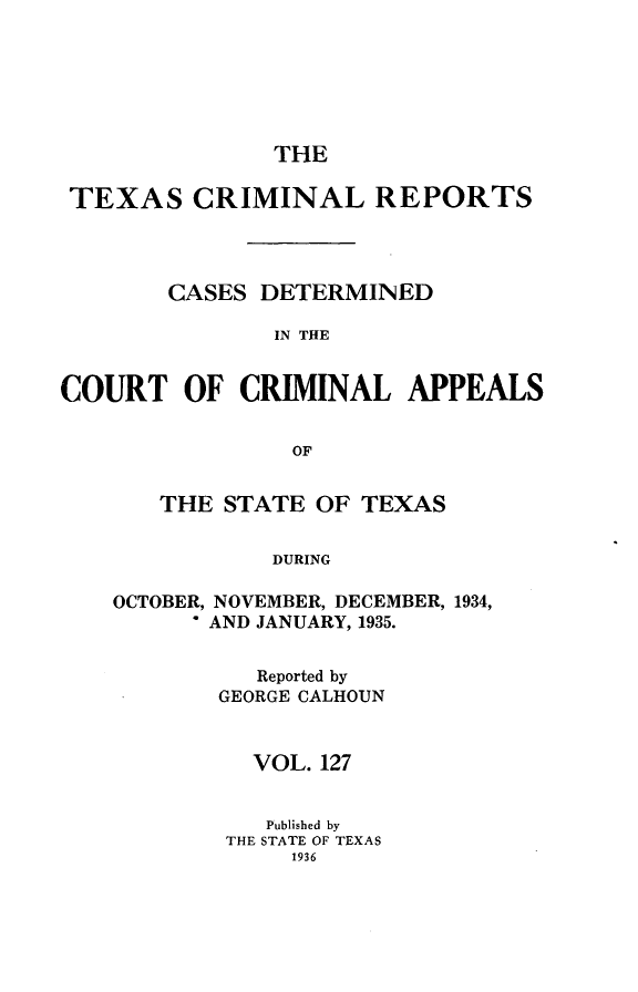 handle is hein.statereports/txcrimrpt0127 and id is 1 raw text is: THE

TEXAS CRIMINAL REPORTS
CASES DETERMINED
IN THE
COURT OF CRIMINAL APPEALS
OF

THE STATE OF TEXAS
DURING
OCTOBER, NOVEMBER, DECEMBER, 1934,
- AND JANUARY, 1935.

Reported by
GEORGE CALHOUN
VOL. 127
Published by
THE STATE OF TEXAS
1936


