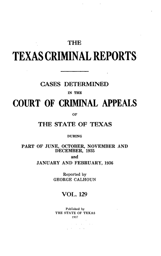 handle is hein.statereports/txcrimrpt0129 and id is 1 raw text is: THE
TEXAS CRIMINAL REPORTS
CASES DETERMINED
IN THE
COURT OF CRIMINAL APPEALS
OF
THE STATE OF TEXAS
DURING
PART OF JUNE, OCTOBER, NOVEMBER AND
DECEMBER, 1935
and
JANUARY AND FEBRUARY, 1936
Reported by
GEORGE CALHOUN
VOL. 129
Published by
THE STATE OF TEXAS
1937


