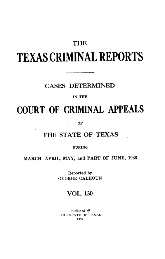 handle is hein.statereports/txcrimrpt0130 and id is 1 raw text is: THE

TEXAS CRIMINAL REPORTS
CASES DETERMINED
IN THE
COURT OF CRIMINAL APPEALS
OF
THE STATE OF TEXAS
DURING
MARCH, APRIL, MAY, and PART OF JUNE, 1936

Reported by
GEORGE CALHOUN
VOL. 130
Published b
THE STATE OF TEXAS
1937


