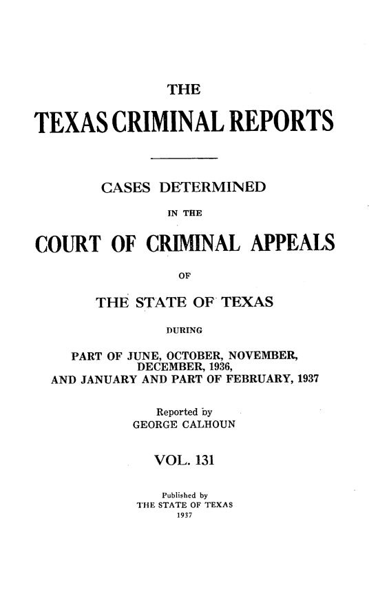 handle is hein.statereports/txcrimrpt0131 and id is 1 raw text is: THE

TEXAS CRIMINAL REPORTS
CASES DETERMINED
IN THE
COURT OF CRIMINAL APPEALS
OF
THE STATE OF TEXAS
DURING
PART OF JUNE, OCTOBER, NOVEMBER,
DECEMBER, 1936,
AND JANUARY AND PART OF FEBRUARY, 1937

Reported by
GEORGE CALHOUN
VOL. 131
Published by
THE STATE OF TEXAS
1937


