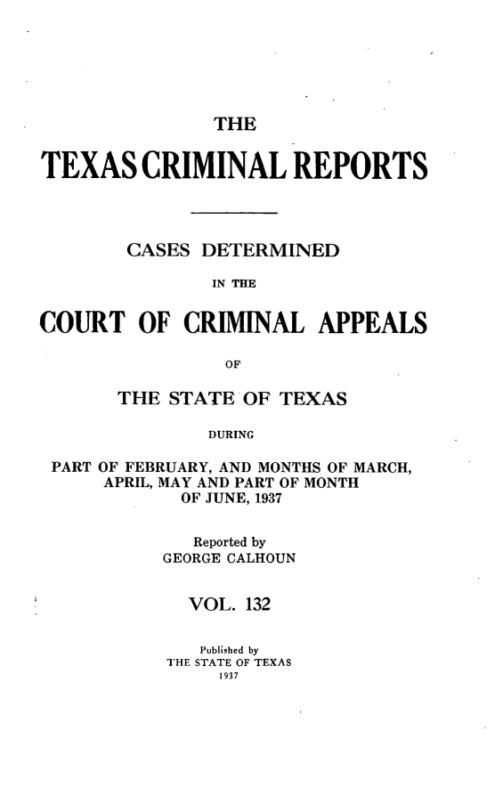 handle is hein.statereports/txcrimrpt0132 and id is 1 raw text is: THE

TEXAS CRIMINAL REPORTS
CASES DETERMINED
IN THE
COURT OF CRIMINAL APPEALS
OF
THE STATE OF TEXAS
DURING
PART OF FEBRUARY, AND MONTHS OF MARCH,
APRIL, MAY AND PART OF MONTH
OF JUNE, 1937

Reported by
GEORGE CALHOUN
VOL. 132
Published by
THE STATE OF TEXAS
1937


