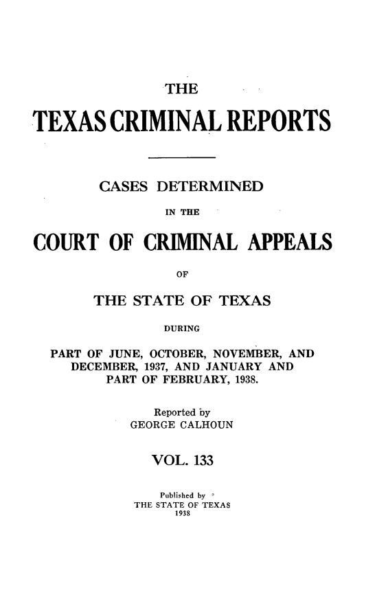 handle is hein.statereports/txcrimrpt0133 and id is 1 raw text is: THE
TEXAS CRIMINAL REPORTS
CASES DETERMINED
IN THE
COURT OF CRIMINAL APPEALS
OF
THE STATE OF TEXAS
DURING
PART OF JUNE, OCTOBER, NOVEMBER, AND
DECEMBER, 1937, AND JANUARY AND
PART OF FEBRUARY, 1938.

Reported by
GEORGE CALHOUN
VOL. 133
Published by I
THE STATE OF TEXAS
1938


