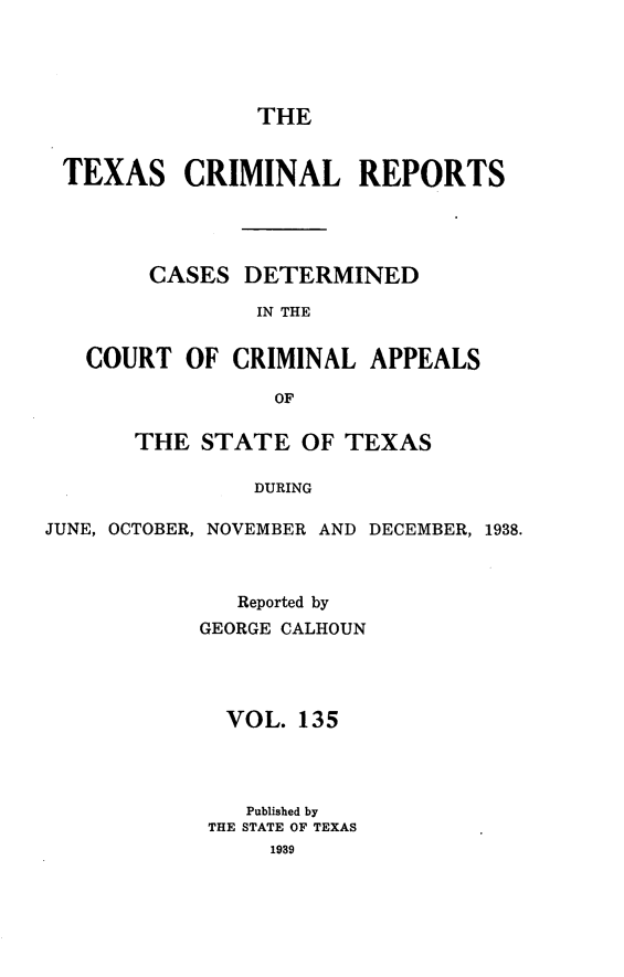 handle is hein.statereports/txcrimrpt0135 and id is 1 raw text is: THE

TEXAS CRIMINAL REPORTS
CASES DETERMINED
IN THE
COURT OF CRIMINAL APPEALS
OF
THE STATE OF TEXAS
DURING
JUNE, OCTOBER, NOVEMBER AND DECEMBER, 1938.

Reported by
GEORGE CALHOUN
VOL. 135
Published by
THE STATE OF TEXAS


