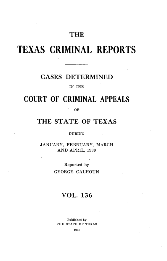 handle is hein.statereports/txcrimrpt0136 and id is 1 raw text is: THE

TEXAS CRIMINAL REPORTS
CASES DETERMINED
IN THE
COURT OF CRIMINAL APPEALS
OF

THE STATE OF TEXAS
DURING
JANUARY, FEBRUARY, MARCH
AND APRIL, 1939

Reported by
GEORGE CALHOUN
VOL. 136
Published by
THE STATE OF TEXAS
1939


