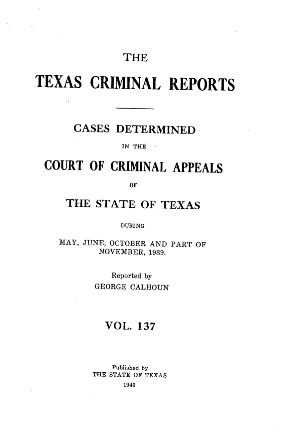 handle is hein.statereports/txcrimrpt0137 and id is 1 raw text is: THE

TEXAS CRIMINAL REPORTS
CASES DETERMINED
IN THE
COURT OF CRIMINAL APPEALS
OF

THE STATE OF TEXAS
DURING
MAY, JUNE, OCTOBER AND PART OF
NOVEMBER, 1939.

Reported by
GEORGE CALHOUN
VOL. 137
Published by
THE STATE OF TEXAS


