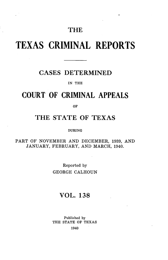 handle is hein.statereports/txcrimrpt0138 and id is 1 raw text is: THE

TEXAS CRIMINAL REPORTS
CASES DETERMINED
IN THE
COURT OF CRIMINAL APPEALS
OF
THE STATE OF TEXAS
DURING
PART OF NOVEMBER AND DECEMBER, 1939, AND
JANUARY, FEBRUARY, AND MARCH, 1940.

Reported by
GEORGE CALHOUN
VOL. 138
Published by
THE STATE OF TEXAS
1940


