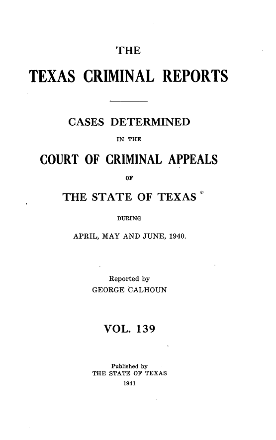 handle is hein.statereports/txcrimrpt0139 and id is 1 raw text is: THE

TEXAS CRIMINAL REPORTS
CASES DETERMINED
IN THE
COURT OF CRIMINAL APPEALS
OF

THE STATE OF TEXAS
DURING
APRIL, MAY AND JUNE, 1940.

Reported by
GEORGE CALHOUN
VOL. 139
Published by
THE STATE OF TEXAS
1941


