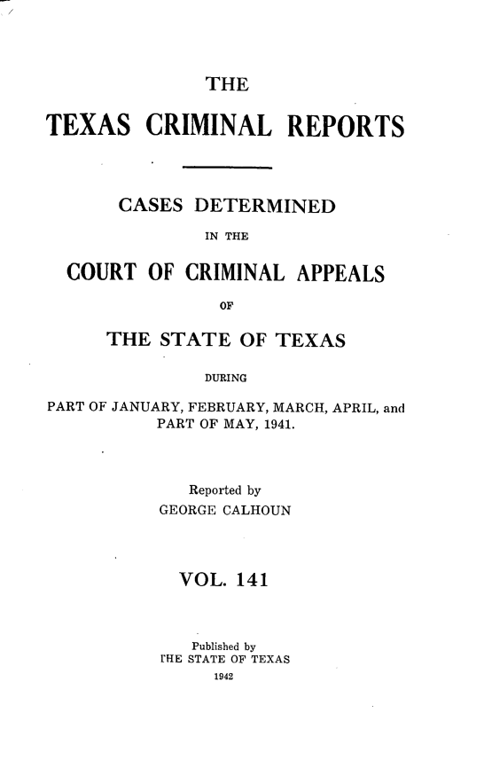 handle is hein.statereports/txcrimrpt0141 and id is 1 raw text is: THE

TEXAS CRIMINAL REPORTS
CASES DETERMINED
IN THE
COURT OF CRIMINAL APPEALS
OF
THE STATE OF TEXAS
DURING
PART OF JANUARY, FEBRUARY, MARCH, APRIL, and
PART OF MAY, 1941.

Reported by
GEORGE CALHOUN
VOL. 141
Published by
rHE STATE OF TEXAS


