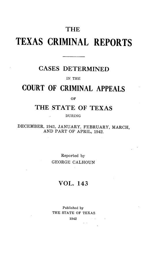 handle is hein.statereports/txcrimrpt0143 and id is 1 raw text is: THE

TEXAS CRIMINAL REPORTS
CASES DETERMINED
IN THE
COURT OF CRIMINAL APPEALS
OF
THE STATE OF TEXAS
DURING
DECEMBER, 1941, JANUARY, FEBRUARY, MARCH,
AND PART OF APRIL, 1942.

Reported by
GEORGE CALHOUN
VOL. 143
Published by
THE STATE OF TEXAS
1942


