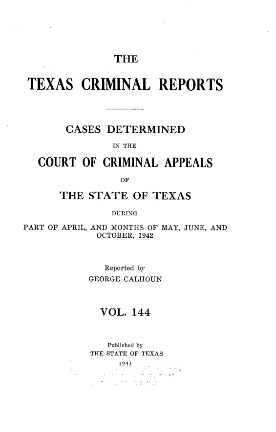 handle is hein.statereports/txcrimrpt0144 and id is 1 raw text is: THE

TEXAS CRIMINAL REPORTS
CASES DETERMINED
IN THE
COURT OF CRIMINAL APPEALS
OF
THE STATE OF. TEXAS
DURING
PART OF APRIL, AND MONTHS OF MAY, JUNE, AND
OCTOBER, 1942

Reported by
GEORGE CALHOUN
VOL. 144
Published by
THE STATE OF TEXAS
1943


