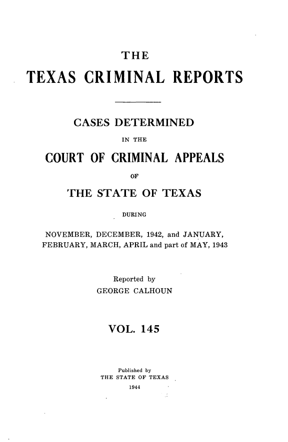 handle is hein.statereports/txcrimrpt0145 and id is 1 raw text is: THE

TEXAS CRIMINAL REPORTS
CASES DETERMINED
IN THE
COURT OF CRIMINAL APPEALS
OF
THE STATE OF TEXAS
DURING
NOVEMBER, DECEMBER, 1942, and JANUARY,
FEBRUARY, MARCH, APRIL and part of MAY, 1943

Reported by
GEORGE CALHOUN
VOL. 145
Published by
THE STATE OF TEXAS
1944


