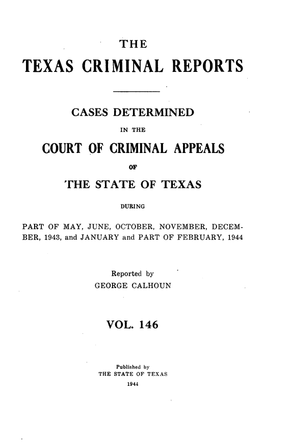 handle is hein.statereports/txcrimrpt0146 and id is 1 raw text is: THE
TEXAS CRIMINAL REPORTS
CASES DETERMINED
IN THE
COURT OF CRIMINAL APPEALS
OF
THE STATE OF TEXAS
DURING
PART OF MAY, JUNE, OCTOBER, NOVEMBER, DECEM-
BER, 1943, and JANUARY and PART OF FEBRUARY, 1944

Reported by
GEORGE CALHOUN
VOL. 146
Published by
THE STATE OF TEXAS
1944


