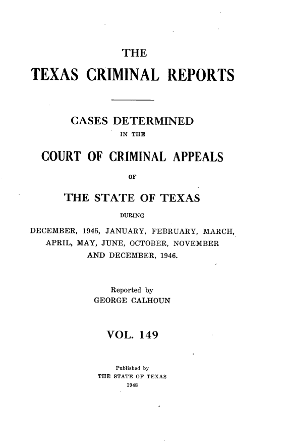handle is hein.statereports/txcrimrpt0149 and id is 1 raw text is: THE

TEXAS CRIMINAL REPORTS
CASES DETERMINED
IN THE
COURT OF CRIMINAL APPEALS
OF
THE STATE OF TEXAS
DURING
DECEMBER, 1945, JANUARY, FEBRUARY, MARCH,
APRIL, MAY, JUNE, OCTOBER, NOVEMBER
AND DECEMBER, 1946.

Reported by
GEORGE CALHOUN
VOL. 149
Published by
THE STATE OF TEXAS
1948


