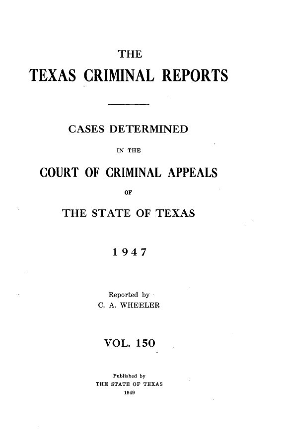 handle is hein.statereports/txcrimrpt0150 and id is 1 raw text is: THE

TEXAS CRIMINAL REPORTS
CASES DETERMINED
IN THE
COURT OF CRIMINAL APPEALS
OF

THE STATE OF TEXAS
1947
Reported by
C. A. WHEELER

VOL. 150
Published by
THE STATE OF TEXAS
1949


