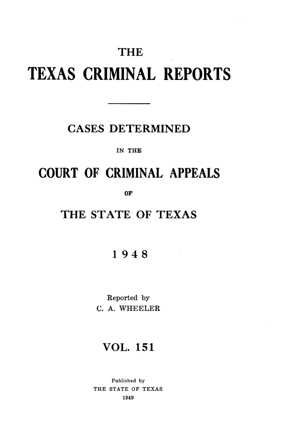 handle is hein.statereports/txcrimrpt0151 and id is 1 raw text is: THE

TEXAS CRIMINAL REPORTS
CASES DETERMINED
IN THE
COURT OF CRIMINAL APPEALS
OF

THE STATE OF TEXAS
1948
Reported by
C. A. WHEELER
VOL. 151
Published by
THE STATE OF TEXAS
1949


