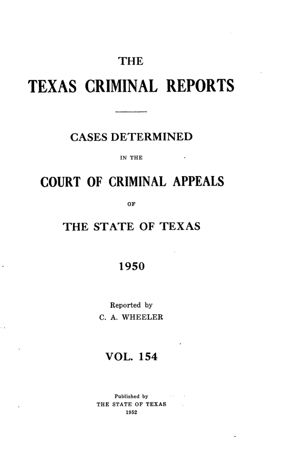 handle is hein.statereports/txcrimrpt0154 and id is 1 raw text is: THE

TEXAS

CRIMINAL REPORTS

CASES DETERMINED
IN THE
COURT OF CRIMINAL APPEALS
OF

THE STATE OF TEXAS
1950
Reported by
C. A. WHEELER

VOL. 154
Published by
THE STATE OF TEXAS
1952


