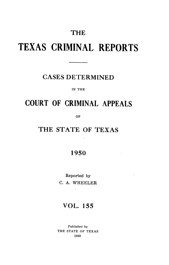 handle is hein.statereports/txcrimrpt0155 and id is 1 raw text is: THE

TEXAS

CRIMINAL REPORTS

CASES DETERMINED
IN THE
COURT OF CRIMINAL APPEALS
OF

THE STATE OF TEXAS
1950
Reported by
C. A. WHEELER
VOL. 155
Published by
THE STATE OF TEXAS
1953



