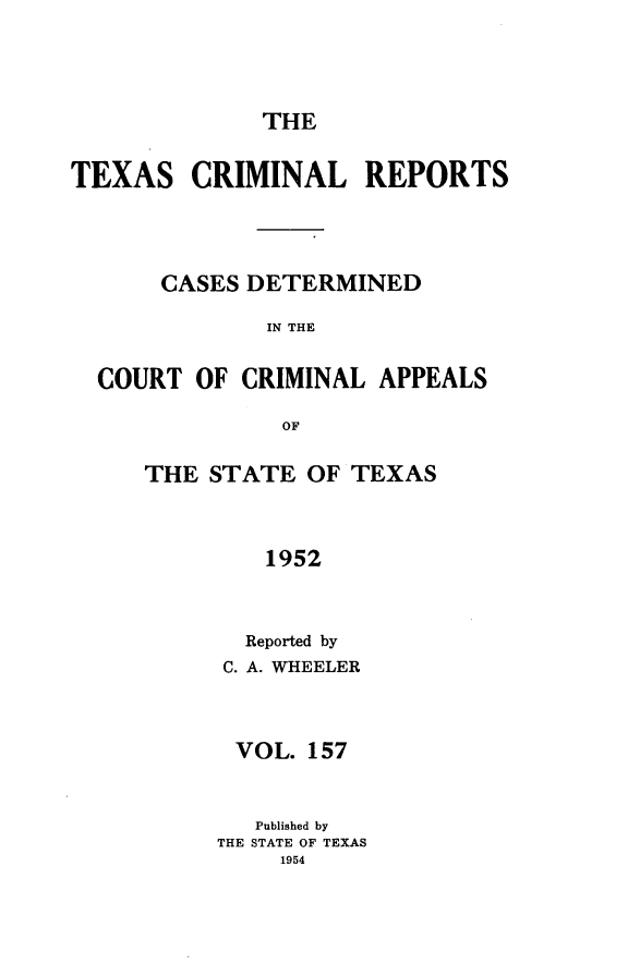 handle is hein.statereports/txcrimrpt0157 and id is 1 raw text is: THE

TEXAS

CRIMINAL REPORTS

CASES DETERMINED
IN THE
COURT OF CRIMINAL APPEALS
OF

THE STATE OF TEXAS
1952
Reported by
C. A. WHEELER
VOL. 157
Published by
THE STATE OF TEXAS
1954


