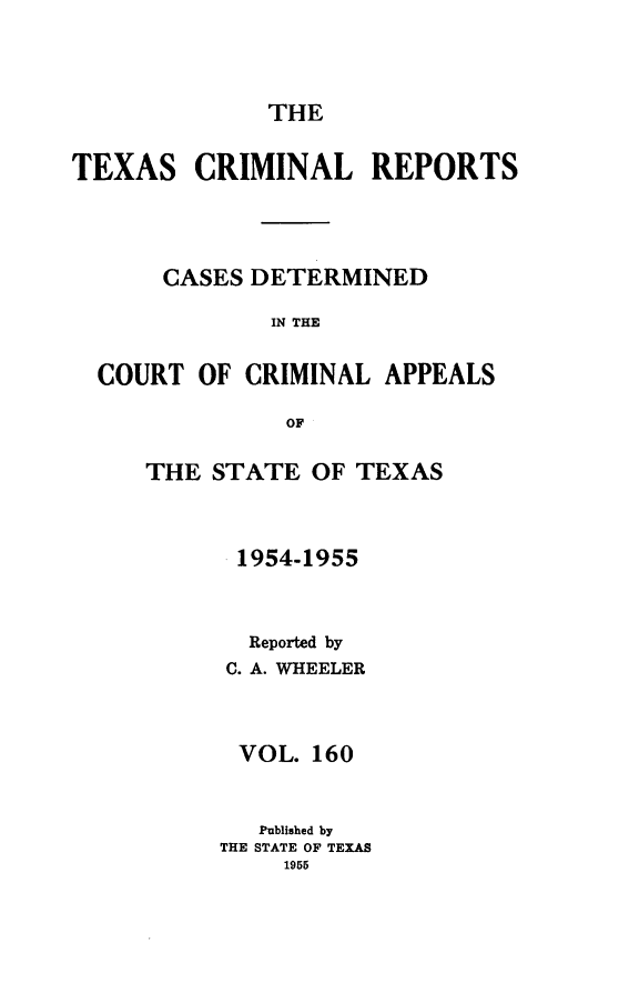 handle is hein.statereports/txcrimrpt0160 and id is 1 raw text is: THE

TEXAS

CRIMINAL REPORTS

CASES DETERMINED
IN THE
COURT OF CRIMINAL APPEALS
OF

THE STATE OF TEXAS
1954-1955
Reported by
C. A. WHEELER
VOL. 160
Published by
THE STATE OF TEXAS
1955


