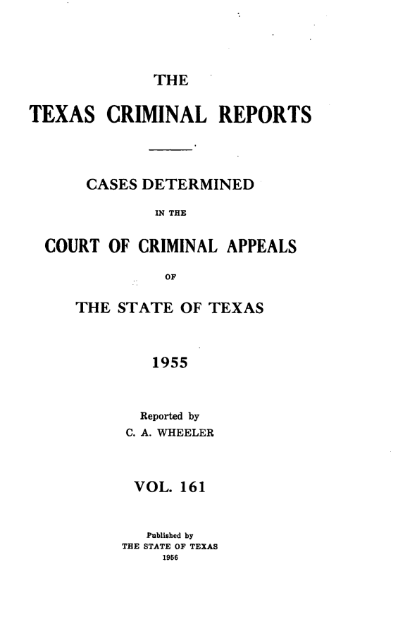 handle is hein.statereports/txcrimrpt0161 and id is 1 raw text is: THE

TEXAS CRIMINAL REPORTS
CASES DETERMINED
IN THE
COURT OF CRIMINAL APPEALS
OF

THE STATE OF TEXAS
1955
Reported by
C. A. WHEELER

VOL. 161
Published by
THE STATE OF TEXAS
1956


