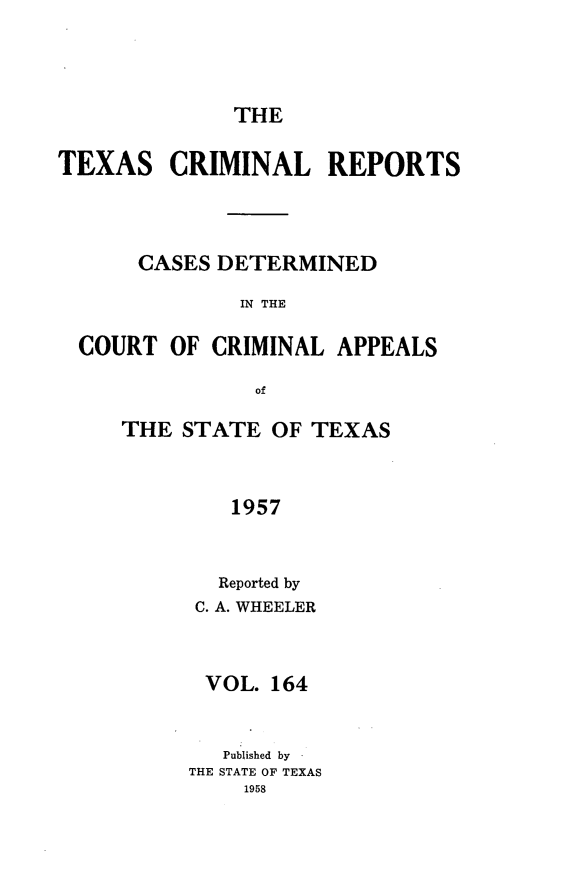 handle is hein.statereports/txcrimrpt0164 and id is 1 raw text is: THE

TEXAS

CRIMINAL REPORTS

CASES DETERMINED
IN THE
COURT OF CRIMINAL APPEALS
of

THE STATE OF TEXAS
1957
Reported by
C. A. WHEELER

VOL. 164
Published by
THE STATE OF TEXAS
1958


