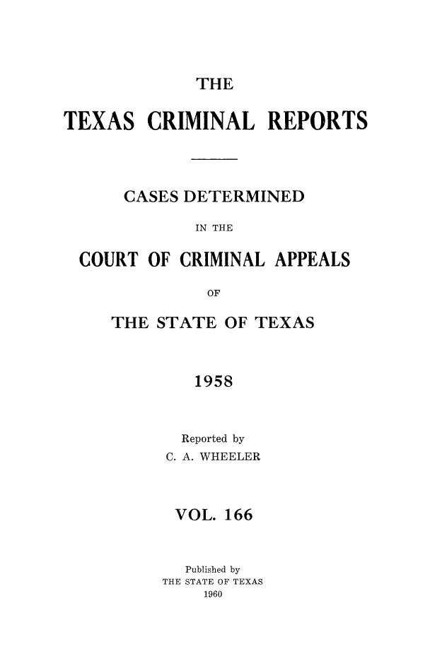 handle is hein.statereports/txcrimrpt0166 and id is 1 raw text is: THE

TEXAS CRIMINAL REPORTS
CASES DETERMINED
IN THE
COURT OF CRIMINAL APPEALS
OF

THE STATE OF TEXAS
1958
Reported by
C. A. WHEELER
VOL. 166
Published by
THE STATE OF TEXAS
1960


