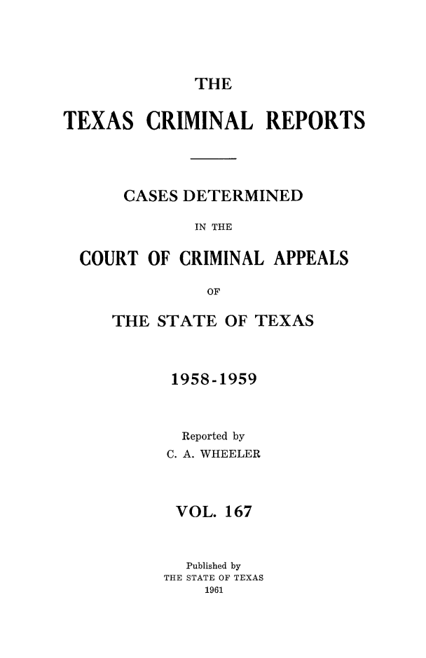 handle is hein.statereports/txcrimrpt0167 and id is 1 raw text is: THE

TEXAS CRIMINAL REPORTS
CASES DETERMINED
IN THE
COURT OF CRIMINAL APPEALS
OF

THE STATE OF TEXAS
1958-1959
Reported by
C. A. WHEELER
VOL. 167
Published by
THE STATE OF TEXAS
1961


