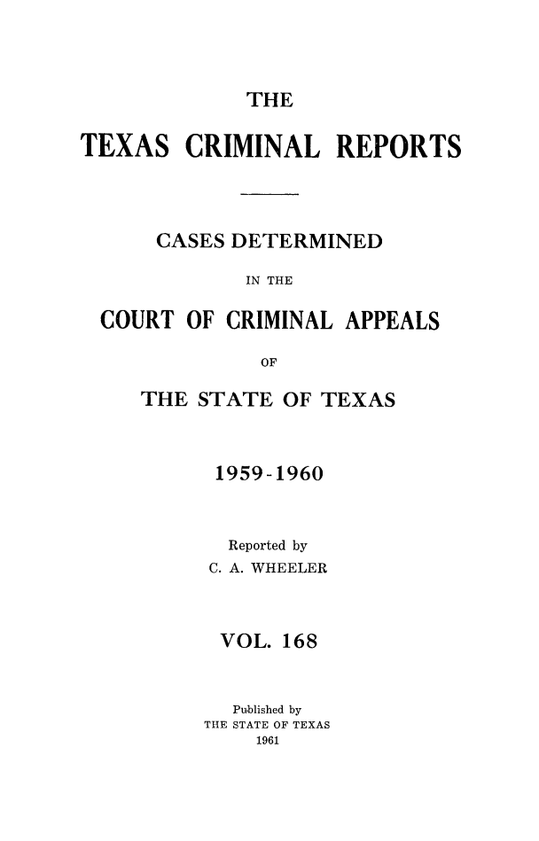 handle is hein.statereports/txcrimrpt0168 and id is 1 raw text is: THE

TEXAS CRIMINAL REPORTS
CASES DETERMINED
IN THE
COURT OF CRIMINAL APPEALS
OF

THE STATE OF TEXAS
1959-1960
Reported by
C. A. WHEELER
VOL. 168
Published by
THE STATE OF TEXAS
1961


