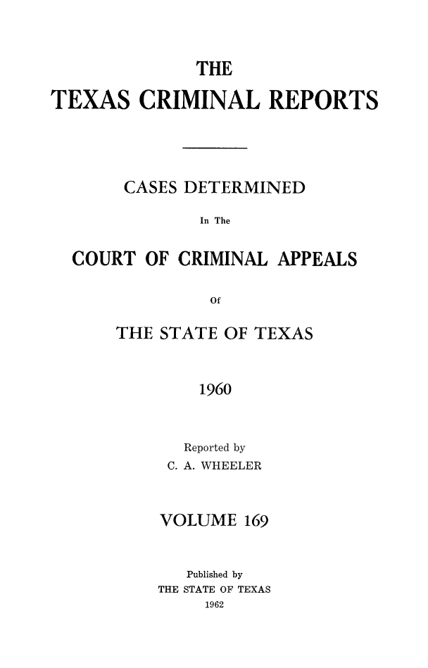 handle is hein.statereports/txcrimrpt0169 and id is 1 raw text is: THE
TEXAS CRIMINAL REPORTS
CASES DETERMINED
In The
COURT OF CRIMINAL APPEALS
Of

THE STATE OF TEXAS
1960
Reported by
C. A. WHEELER

VOLUME 169
Published by
THE STATE OF TEXAS
1962



