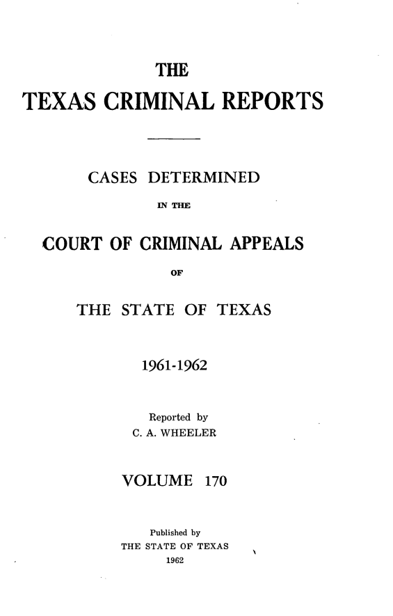 handle is hein.statereports/txcrimrpt0170 and id is 1 raw text is: THE
TEXAS CRIMINAL REPORTS
CASES DETERMINED
IN THE
COURT OF CRIMINAL APPEALS
OF

THE STATE OF TEXAS
1961-1962
Reported by
C. A. WHEELER

VOLUME

170

Published by
THE STATE OF TEXAS
1962


