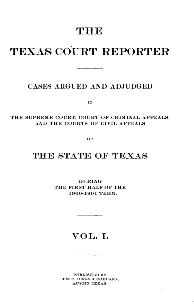 handle is hein.statereports/txctrepot0001 and id is 1 raw text is: 





               THE



TEXAS COURT REPORTER






    CASES ARGUED  AND ADJUDGED


                 IN


THE SUPREME COURT. COURT OF CRIMINAL APPEALS,
     AND THE COURTS OF CIVIL APPEALS


                 OF


THE   STATE   OF  TEXAS




          DURING
     THE FIRST HALF OF THE
        1900-1901 TERM.








        V O L. I.







        PUBLISHED BY
      BEN C. JONES & COMPANY,
         AUSTIN. TEXAS.


