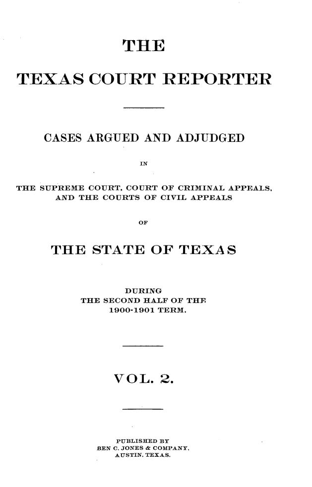 handle is hein.statereports/txctrepot0002 and id is 1 raw text is: 




              THE



TEXAS COURT REPORTER






    CASES ARGUED AND  ADJUDGED


                 IN


THE SUPREME COURT, COURT OF CRIMINAL APPEALS.
     AND THE COURTS OF CIVIL APPEALS


                 OF


THE   STATE   OF TEXAS




          DURING
    THE SECOND HALF OF THE
        1900-1901 TERM.


VOL.


2.


   PUBLISHED BY
BEN C. JONES & COMPANY,
  AUSTIN, TEXAS.


