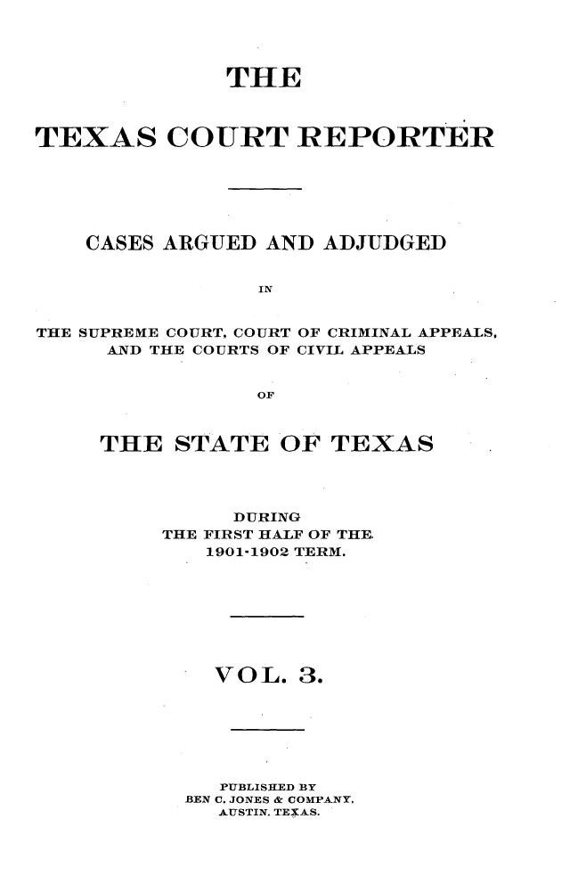 handle is hein.statereports/txctrepot0003 and id is 1 raw text is: 




              THE



TEXAS COURT REPORTER






    CASES ARGUED AND  ADJUDGED


                 IN


THE SUPREME COURT, COURT OF CRIMINAL APPEALS,
     AND THE COURTS OF CIVIL APPEALS


                 OF


THE   STATE   OF TEXAS




          DURING
     THE FIRST HALF OF THE.
        1901-1902 TERM.


VOL.


3.


   PUBLISHED BY
BEN C. JONES & COMPANY.
   AUSTIN. TEXAS.



