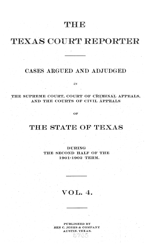 handle is hein.statereports/txctrepot0004 and id is 1 raw text is: 





              THE



TEXAS COURT REPORTER







    CASES ARGUED AND  ADJUDGED


                 IN


THE SUPREME COURT. COURT OF CRIMINAL APPEALS,
     AND THE COURTS OF CIVIL APPEALS


                 OF


THE   STATE   OF TEXAS




          DURING
    THE SECOND HALF OF THE
        1901-1902 TERM.









        VOL.   4.







        PUBLISHED BY
      BEN C. JONES & COMPANY
         AUSTIN. TEXAS.


