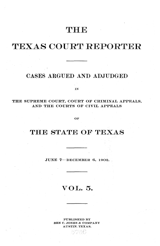 handle is hein.statereports/txctrepot0005 and id is 1 raw text is: 






              THE



TEXAS COURT REPORTER






    CASES ARGUED AND ADJUDGED


                 IN


THE SUPREME COURT, COURT OF CRIMINAL APPEALS,
     AND THE COURTS OF CIVIL APPEALS


                OF


THE   STATE  OF  TEXAS






    JUNE 7-DECEMBER 6, 1902.


VOL.


5.


   PUBLISHED BY
BEN C. JONES & COMPANY
  AUSTIN. TEXAS.


